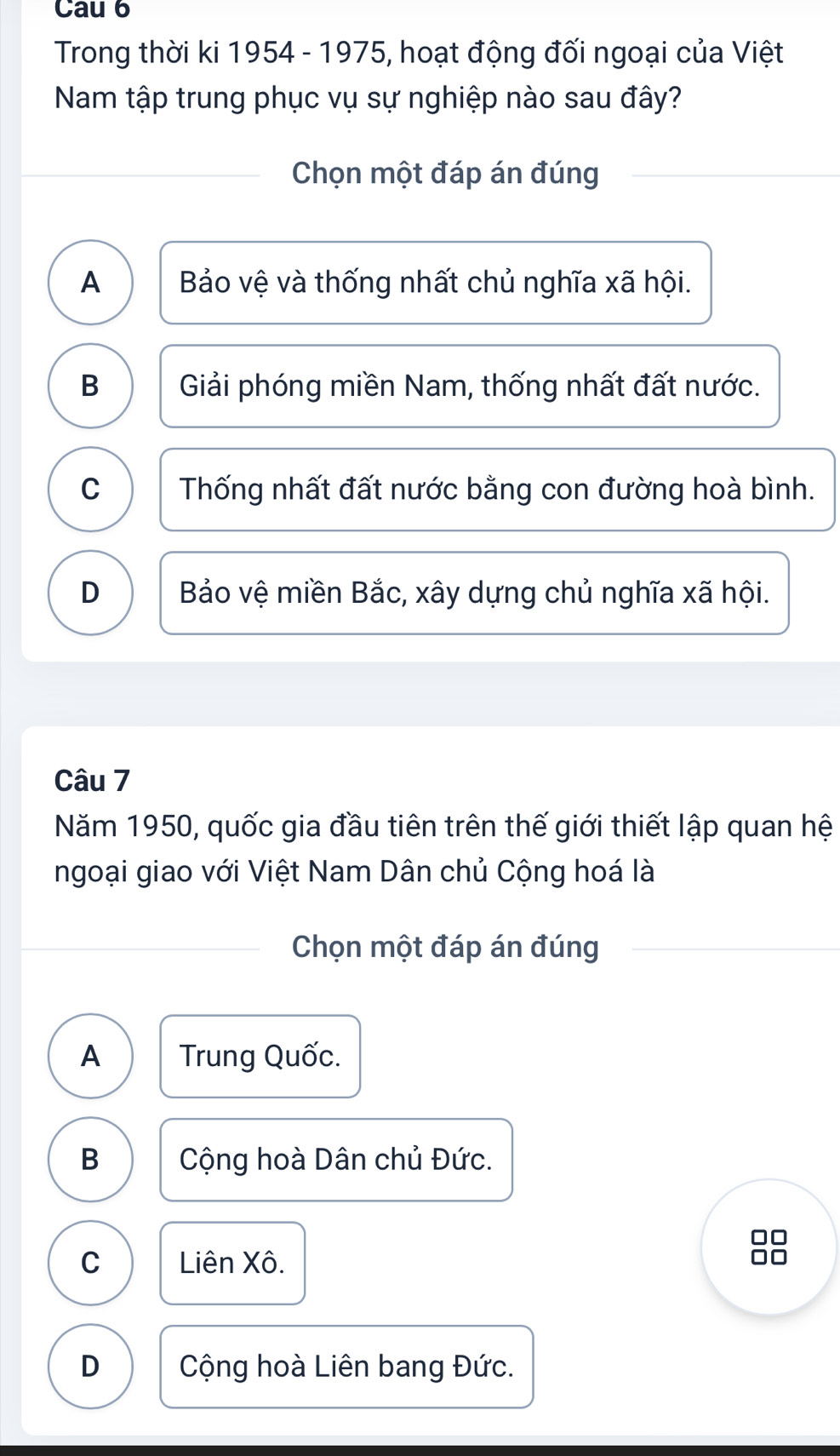 Cau 6
Trong thời ki 1954 - 1975, hoạt động đối ngoại của Việt
Nam tập trung phục vụ sự nghiệp nào sau đây?
Chọn một đáp án đúng
A Bảo vệ và thống nhất chủ nghĩa xã hội.
B Giải phóng miền Nam, thống nhất đất nước.
C Thống nhất đất nước bằng con đường hoà bình.
D Bảo vệ miền Bắc, xây dựng chủ nghĩa xã hội.
Câu 7
Năm 1950, quốc gia đầu tiên trên thế giới thiết lập quan hệ
ngoại giao với Việt Nam Dân chủ Cộng hoá là
Chọn một đáp án đúng
A Trung Quốc.
B Cộng hoà Dân chủ Đức.
C Liên Xô.
D Cộng hoà Liên bang Đức.