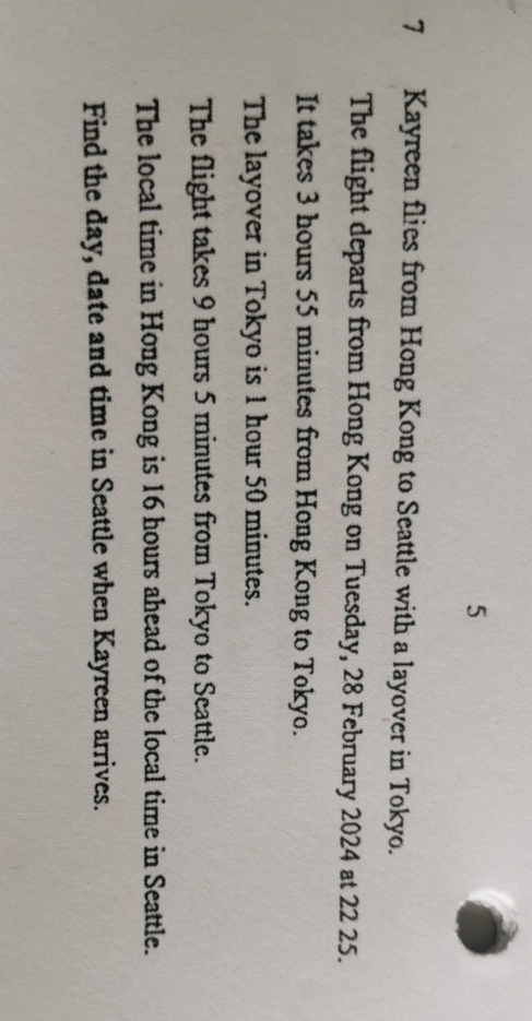 5 
7 Kayreen flies from Hong Kong to Seattle with a layover in Tokyo. 
The flight departs from Hong Kong on Tuesday, 28 February 2024 at 22 25. 
It takes 3 hours 55 minutes from Hong Kong to Tokyo. 
The layover in Tokyo is 1 hour 50 minutes. 
The flight takes 9 hours 5 minutes from Tokyo to Seattle. 
The local time in Hong Kong is 16 hours ahead of the local time in Seattle. 
Find the day, date and time in Seattle when Kayreen arrives.