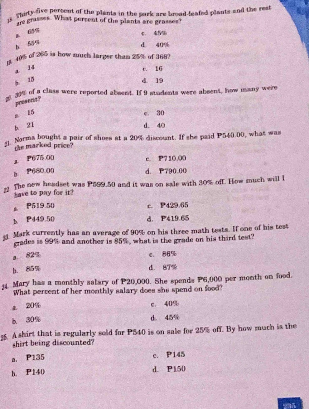 Thirty-five percent of the plants in the park are broad-leafed plants and the rest
are grasses. What percent of the plants are grasses?
a. 65%
c. 45%
b 55%
d 40%
19. 40% of 265 is how much larger than 25% of 368?
a 14 c. 16
b 15 d 19
20. 30% of a class were reported absent. If 9 students were absent, how many were
present?
a 15 c. 30
b. 21 d. 40
21. Norma bought a pair of shoes at a 20% discount. If she paid P540.00, what was
the marked price?
a P675.00 c. P710.00
b P680 00 d. P790.00
22 The new headset was P599.50 and it was on sale with 30% off. How much will I
have to pay for it?
a. P519.50 c. P429.65
b. P449.50 d. P419.65
23. Mark currently has an average of 90% on his three math tests. If one of his test
grades is 99% and another is 85%, what is the grade on his third test?
a 82%
c. 86%
b. 85%
d 87%
24 Mary has a monthly salary of P20,000. She spends P6,000 per month on food.
What percent of her monthly salary does she spend on food?
a. 20%
c. 40%
b. 30% d. 45%
25. A shirt that is regularly sold for P540 is on sale for 25% off. By how much is the
shirt being discounted?
a. P135 c. P145
b. P140 d. P150