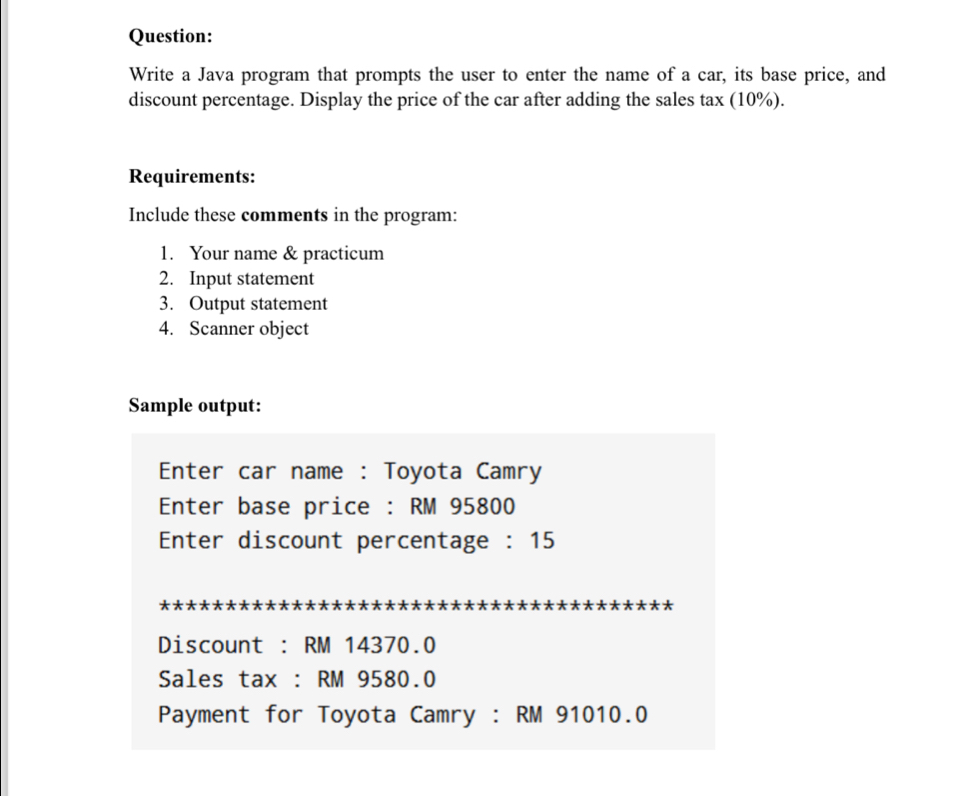 Write a Java program that prompts the user to enter the name of a car, its base price, and 
discount percentage. Display the price of the car after adding the sales tax (10%). 
Requirements: 
Include these comments in the program: 
1. Your name & practicum 
2. Input statement 
3. Output statement 
4. Scanner object 
Sample output: 
Enter car name : Toyota Camry 
Enter base price : RM 95800
Enter discount percentage : 15
Discount : RM 14370.0
Sales tax : RM 9580.0
Payment for Toyota Camry : RM 91010.0