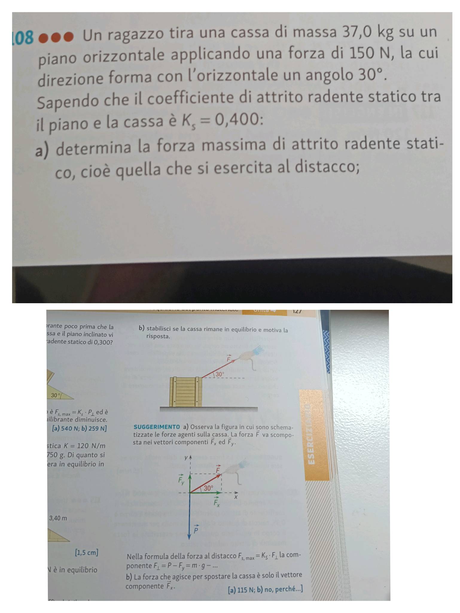 08 ●●● Un ragazzo tira una cassa di massa 37,0 kg su un 
piano orizzontale applicando una forza di 150 N, la cui 
direzione forma con l’orizzontale un angolo 30°. 
Sapendo che il coefficiente di attrito radente statico tra 
il piano e la cassa è K_s=0,400
a) determina la forza massima di attrito radente stati- 
co, cioè quella che si esercita al distacco; 
prante poco prima che la b) stabilisci se la cassa rimane in equilibrio e motiva la 
ssa e il piano inclinato vi risposta. 
adente statico di 0,300?
30°
30°
è F_s,max=K_s· P_⊥  ed è 
Iilibrante diminuisce. 
[a) 540N;b) 259N] SUGGERIMENTO a) Osserva la figura in cui sono schema- 
tizzate le forze agenti sulla cassa. La forza F va scompo- 
stica K=120N/m sta nei vettori componenti F_x e doverline F_y.
750 g. Di quanto si 
era in equilibrio in
vector F_y
30°
3
vector F_x
3,40 m
vector p
[1,5 cm ] Nella formula della forza al distacco F_s,max=K_S· F_⊥  la com- 
V è in equilibrio ponente F_⊥ =P-F_y=m· g-... 
b) La forza che agisce per spostare la cassa è solo il vettore 
componente overline F_x. 
[a) 115N;b) no, perché...]