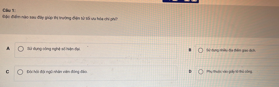 Đặc điểm nào sau đây giúp thị trường điện tử tối ưu hóa chi phí?
A Sử dụng công nghệ số hiện đại. B Sử dụng nhiều địa điểm giao dịch.
C Đòi hỏi đội ngũ nhân viên đông đảo. D Phụ thuộc vào giấy tờ thủ công.