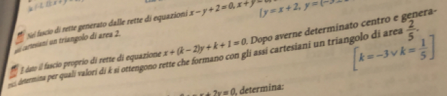 f· L△ x+_ 
Siel fascio di rette generato dalle rette di equazioni x-y+2=0, x+y-8 ly=x+2, y=(-2)
eraº 
í cartesianí un triangolo dí area 2.
[k=-3vee k= 1/5 ]
E dato il fascio proprío di rette di equazione x+(k-2)y+k+1=0 Dopo a verne determina o entr e 
determina per quali valori di k si ottengono rette che formano con gli assi cartesiani un triangolo di area  2/5 .
x+2y=0 , determina: