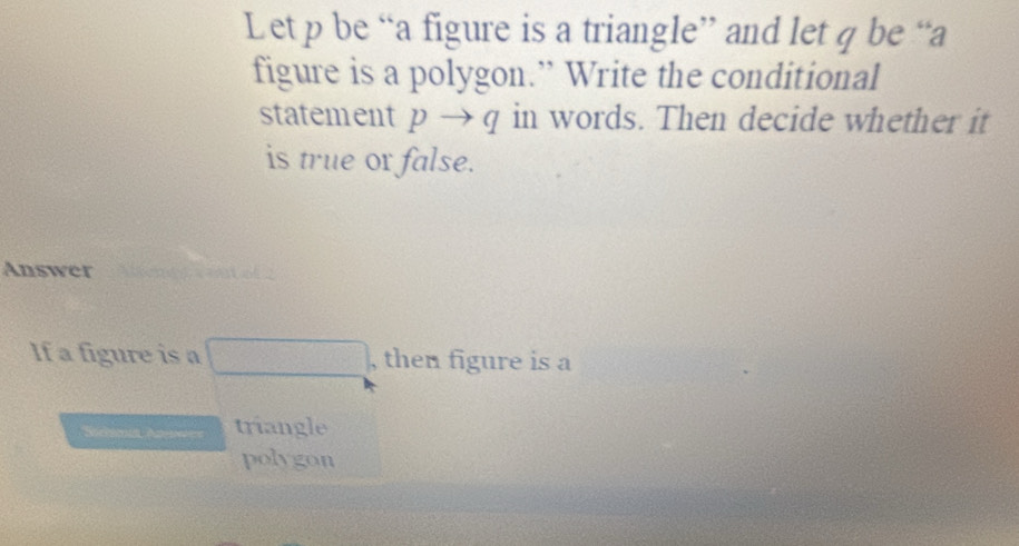 Let p be “a figure is a triangle” and let q be “a 
figure is a polygon.” Write the conditional 
statement pto q in words. Then decide whether it 
is true or false. 
Answer 
If a figure is a □ , then figure is a 
Seema Ae=s triangle 
polygon