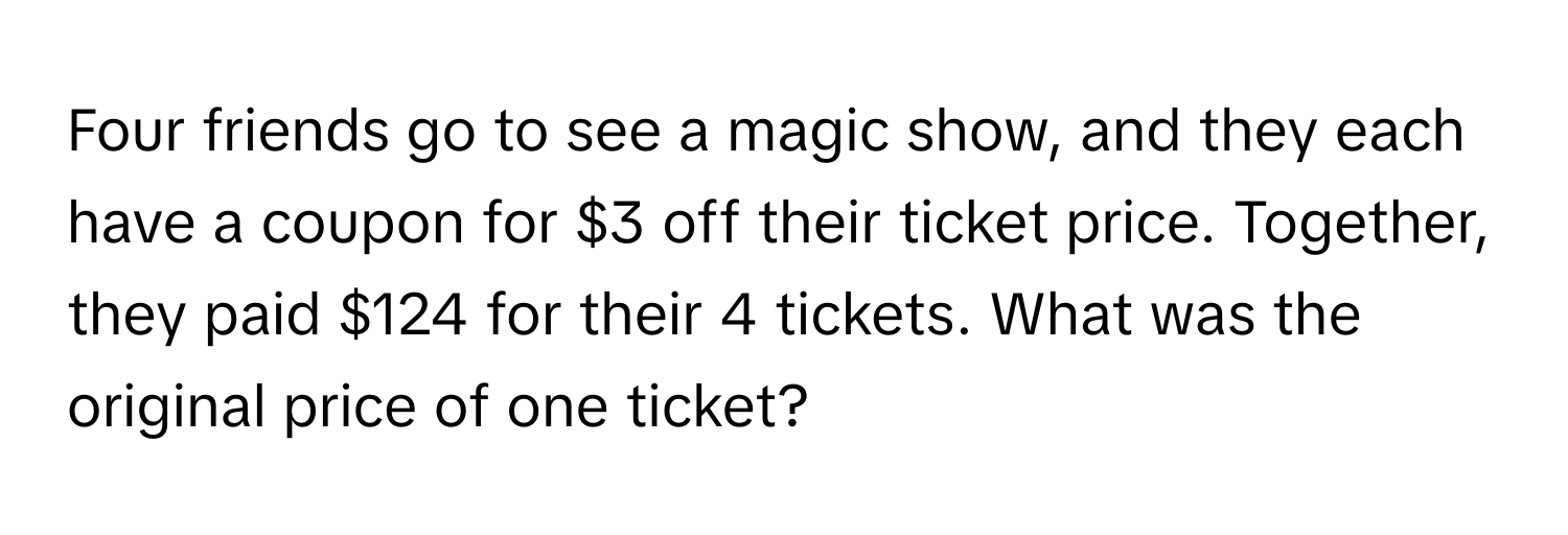 Four friends go to see a magic show, and they each have a coupon for $3 off their ticket price. Together, they paid $124 for their 4 tickets. What was the original price of one ticket?