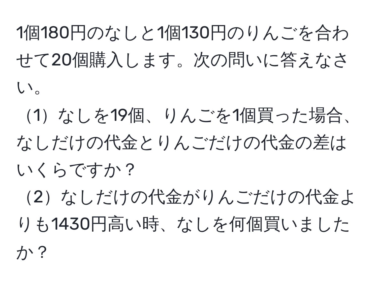 1個180円のなしと1個130円のりんごを合わせて20個購入します。次の問いに答えなさい。  
1なしを19個、りんごを1個買った場合、なしだけの代金とりんごだけの代金の差はいくらですか？  
2なしだけの代金がりんごだけの代金よりも1430円高い時、なしを何個買いましたか？