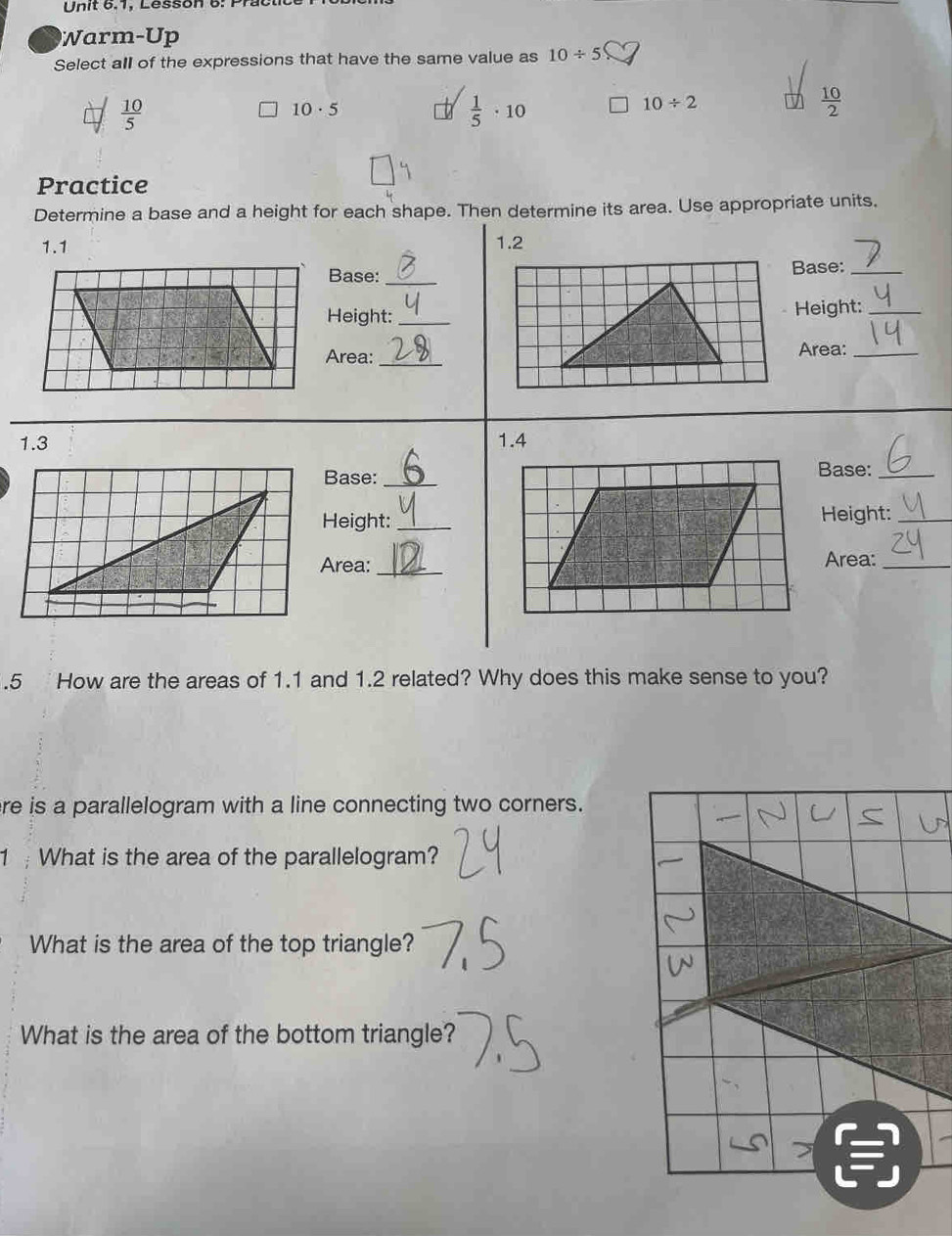 Un it 6.1, Lesson 6: P r
Warm-Up
Select all of the expressions that have the same value as 10/ 5
 10/5 
10· 5
 1/5 · 10
10/ 2
 10/2 
Practice
Determine a base and a height for each shape. Then determine its area. Use appropriate units.
1.1 1.2
Base:_Base:_
Height: _Height:_
Area:
_
Area:_
1.3 1.4
Base:_
Base:_
Height: _Height:_
Area: _Area:_
.5 How are the areas of 1.1 and 1.2 related? Why does this make sense to you?
re is a parallelogram with a line connecting two corners.
1 What is the area of the parallelogram?
What is the area of the top triangle?
What is the area of the bottom triangle?