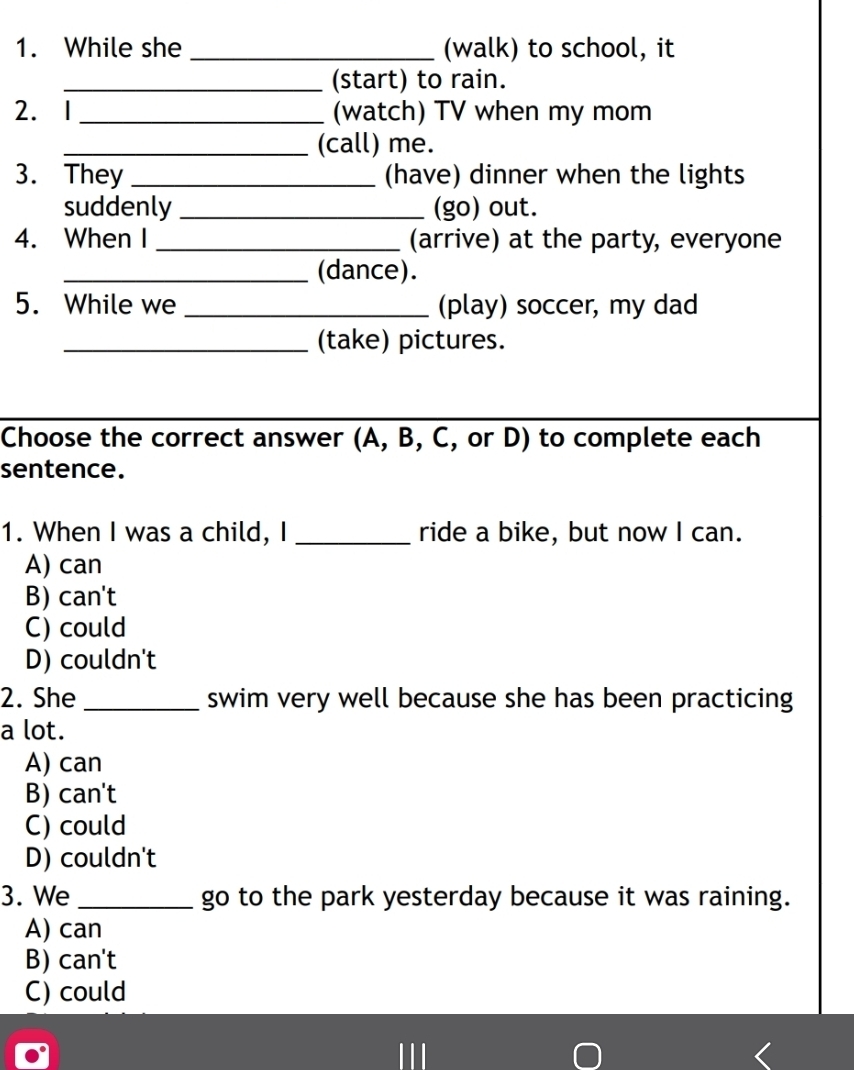 While she _(walk) to school, it
_(start) to rain.
2. 1 _(watch) TV when my mom
_(call) me.
3. They _(have) dinner when the lights
suddenly _(go) out.
4. When I _(arrive) at the party, everyone
_(dance).
5. While we _(play) soccer, my dad
_(take) pictures.
Choose the correct answer (A, B, C, or D) to complete each
sentence.
1. When I was a child, I _ride a bike, but now I can.
A) can
B) can't
C) could
D) couldn't
2. She _swim very well because she has been practicing
a lot.
A) can
B) can't
C) could
D) couldn't
3. We _go to the park yesterday because it was raining.
A) can
B) can't
C) could