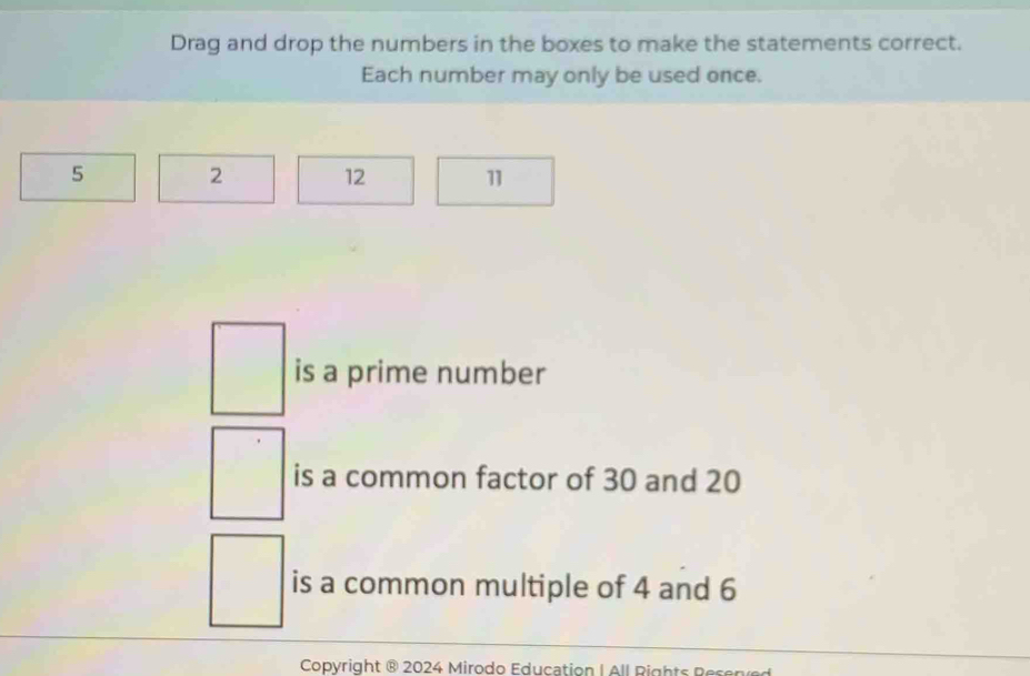 Drag and drop the numbers in the boxes to make the statements correct. 
Each number may only be used once.
5 2 12 11
is a prime number 
is a common factor of 30 and 20
is a common multiple of 4 and 6
Copyright ® 2024 Mirodo Education I All Rights g