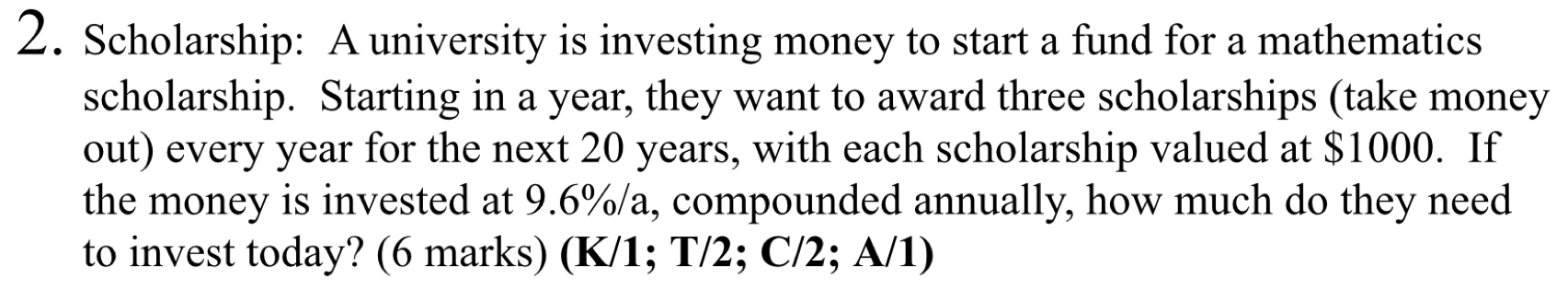 Scholarship: A university is investing money to start a fund for a mathematics 
scholarship. Starting in a year, they want to award three scholarships (take money 
out) every year for the next 20 years, with each scholarship valued at $1000. If 
the money is invested at 9.6%/a, compounded annually, how much do they need 
to invest today? (6 marks) (K/1; T/2; C/2; A/1)