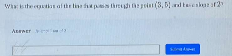 What is the equation of the line that passes through the point (3,5) and has a slope of 2? 
Answer Attempt 1 out of 2 
Submit Answer