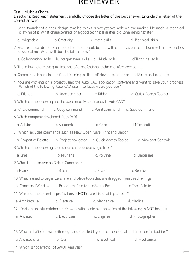 REVIEWER
Test 1. Multiple Choice
Directions: Read each statement carefully. Choose the letter of the best an swer. Encircle the letter of the
correct an swer.
1. John thought of a chair design that he thinks is not yet available on the market. He made a technical
drawing of it. What characteristics of a good technical drafter did John demonstrate?
a. Adaptable b. Creativ ity c. Math skills d. Technical skills
2. As a technical drafter, you should be able to collaborate with others as part of a team, yet Timmy prefers
to work alone. What skill does he fail to show?
a. Collaboration skills b. Interpersonal skills c. Math skills d.Technical skills
3. The following are the qualifications of a professional technic drafter, except_ ,
a. Communication skills b.Good listening skills c.Relevant experience d.Structural expertise
4. You are working on a project using the Auto CAD application software and want to save your progress.
Which of the following Auto CAD user interfaces would you use?
a. File tab b.Navigation bar c. Ribbon d. Quick Access Toolbar
5. Which of the following are the basic modify commands in AutoCAD?
a. Circle command b. Copy command c. Point command d. Save command
6. Which company developed AutoCAD?
a. Ado be b Autodesk c. Corel d. Microsoft
7. Which includes commands such as New, Open, Save, Print and Undo?
a. Properties Palette b. Project Navigator c. Quick Access Toolbar d. Viewport Controls
8. Which of the following commands can produce single lines?
a. Lin e b. Multiline c. Polyline d. Underline
9. What is also known as Delete Command?
a. Blank b.Clear c. Erase d.Remove
10. What is used to organize, share and place tools that are dragged from the drawing?
a. Command Window b. Properties Palette c.Status Bar d.Tool Palette
11. Which of the following professions is NOTrelated to drafting careers?
a. Arch itectur al b. Electrical c. Mechanical d. Medical
12. Drafters usually collaborate his work with professionals which of the following is NOT belong?
a. Architect b. E lectrician c. Engineer d. Photographer
13. What a drafter draws both rough and detailed layouts for residential and commercial facilities?
a. Architectural b. Civil c. Electrical d. Mechanical
14. Which is not a factor of SWOT Analysis?