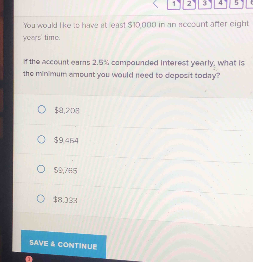 1 2 3 4 5
You would like to have at least $10,000 in an account after eight
years ' time.
If the account earns 2.5% compounded interest yearly, what is
the minimum amount you would need to deposit today?
$8,208
$9,464
$9,765
$8,333
SAVE & CONTINUE
3