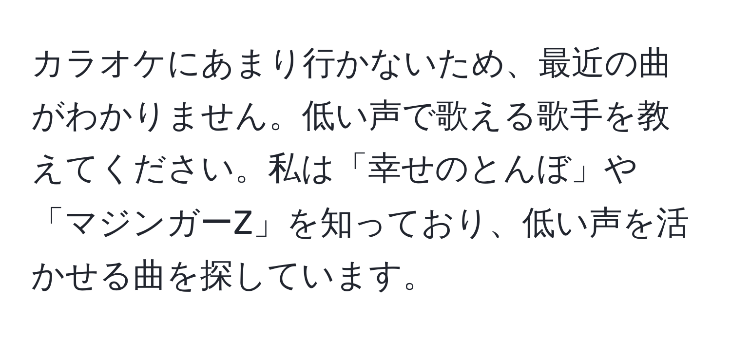 カラオケにあまり行かないため、最近の曲がわかりません。低い声で歌える歌手を教えてください。私は「幸せのとんぼ」や「マジンガーZ」を知っており、低い声を活かせる曲を探しています。