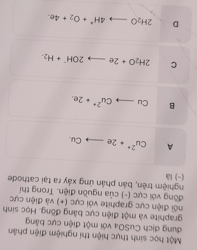 Một học sinh thực hiện thí nghiệm điện phân
dung dịch CuSO4 với một điện cực bằng
graphite và một điện cực bằng đồng. Học sinh
đối điện cực graphite với cực (+) và điện cực
đồng với cực (-) của nguồn điện. Trong thí
nghiệm trên, bán phản ứng xảy ra tại cathode
(-) là
A Cu^(2+)+2eto Cu.
B Cuto Cu^(2+)+2e.
C 2H_2O+2eto 2OH^-+H_2.
D 2H_2Oto 4H^++O_2+4e.