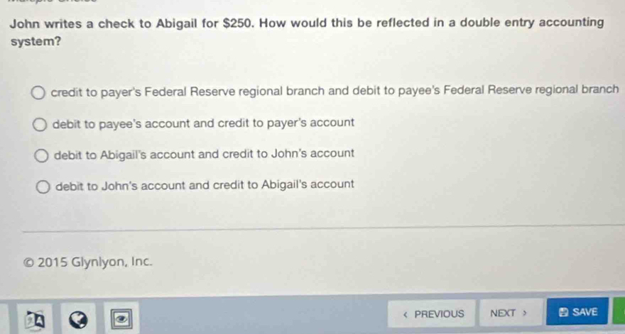 John writes a check to Abigail for $250. How would this be reflected in a double entry accounting
system?
credit to payer's Federal Reserve regional branch and debit to payee's Federal Reserve regional branch
debit to payee's account and credit to payer's account
debit to Abigail's account and credit to John's account
debit to John's account and credit to Abigail's account
2015 Glynlyon, Inc.
PREVIOUS NEXT > SAVE