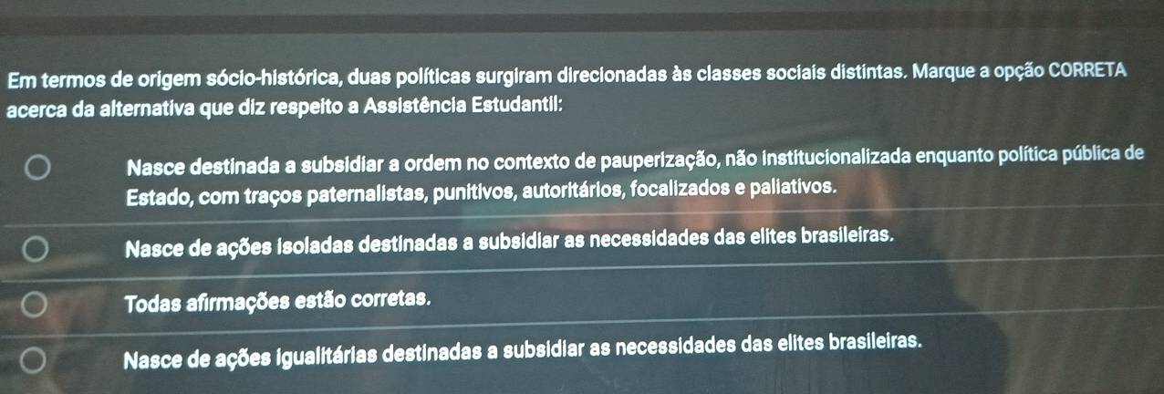 Em termos de origem sócio-histórica, duas políticas surgiram direcionadas às classes sociais distintas. Marque a opção CORRETA
acerca da alternativa que diz respeito a Assistência Estudantil:
Nasce destinada a subsidiar a ordem no contexto de pauperização, não institucionalizada enquanto política pública de
Estado, com traços paternalistas, punitivos, autoritários, focalizados e paliativos.
Nasce de ações isoladas destinadas a subsidiar as necessidades das elites brasileiras.
Todas afirmações estão corretas.
Nasce de ações igualitárias destinadas a subsidiar as necessidades das elites brasileiras.