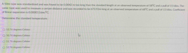 A 50m tape was standardized and was found to be 0.0042 m too long than the standard length at an observed temperature of 58°C and a pull of 15 kilos. The
same tape was used to measure a certain distance and was recorded to be 673.92m long at an observed temperature of 68°C
of linear expansion is 0.0000116m/^circ C. and a pull of 15 kilos. Coefficient
Determine the standard temperature.
53.76 degrees Celsius
50.76 degrees Celsius
51.76 degrees Celsius
52.76 dégrees Celsius