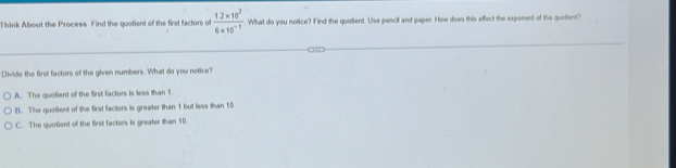 Think About the Process Find the quotient of the first factors of  (1.2* 10^2)/6* 10^(-1) . What do you notice? Find the quotient. Use pencil and paper. How does this affect the exponent of the quotient?
Divide the first factors of the given numbers. What do you notice?
A. The quotient of the first factors is less than 1
B. The quotient of the first factors is greater than 1 but less than 1:0
C. The quotient of the first factors is greater than 10