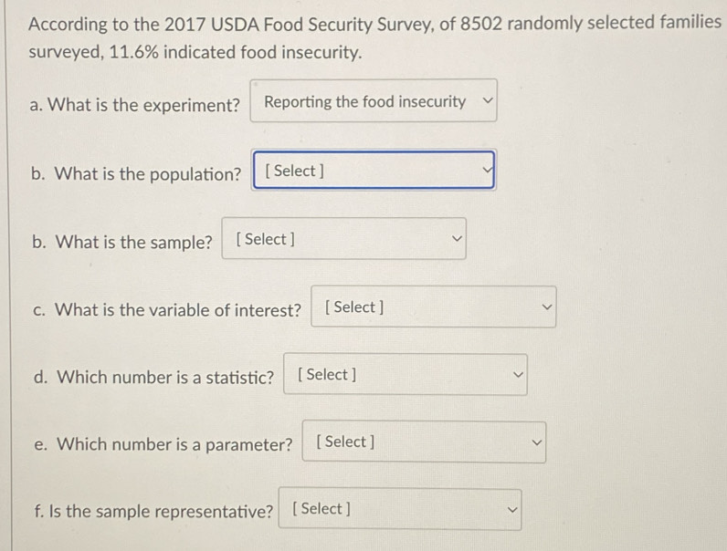 According to the 2017 USDA Food Security Survey, of 8502 randomly selected families 
surveyed, 11.6% indicated food insecurity. 
a. What is the experiment? Reporting the food insecurity 
b. What is the population? [ Select ] 
b. What is the sample? [ Select ] 
c. What is the variable of interest? [ Select ] 
d. Which number is a statistic? [ Select ] 
e. Which number is a parameter? [ Select ] 
f. Is the sample representative? [ Select ]