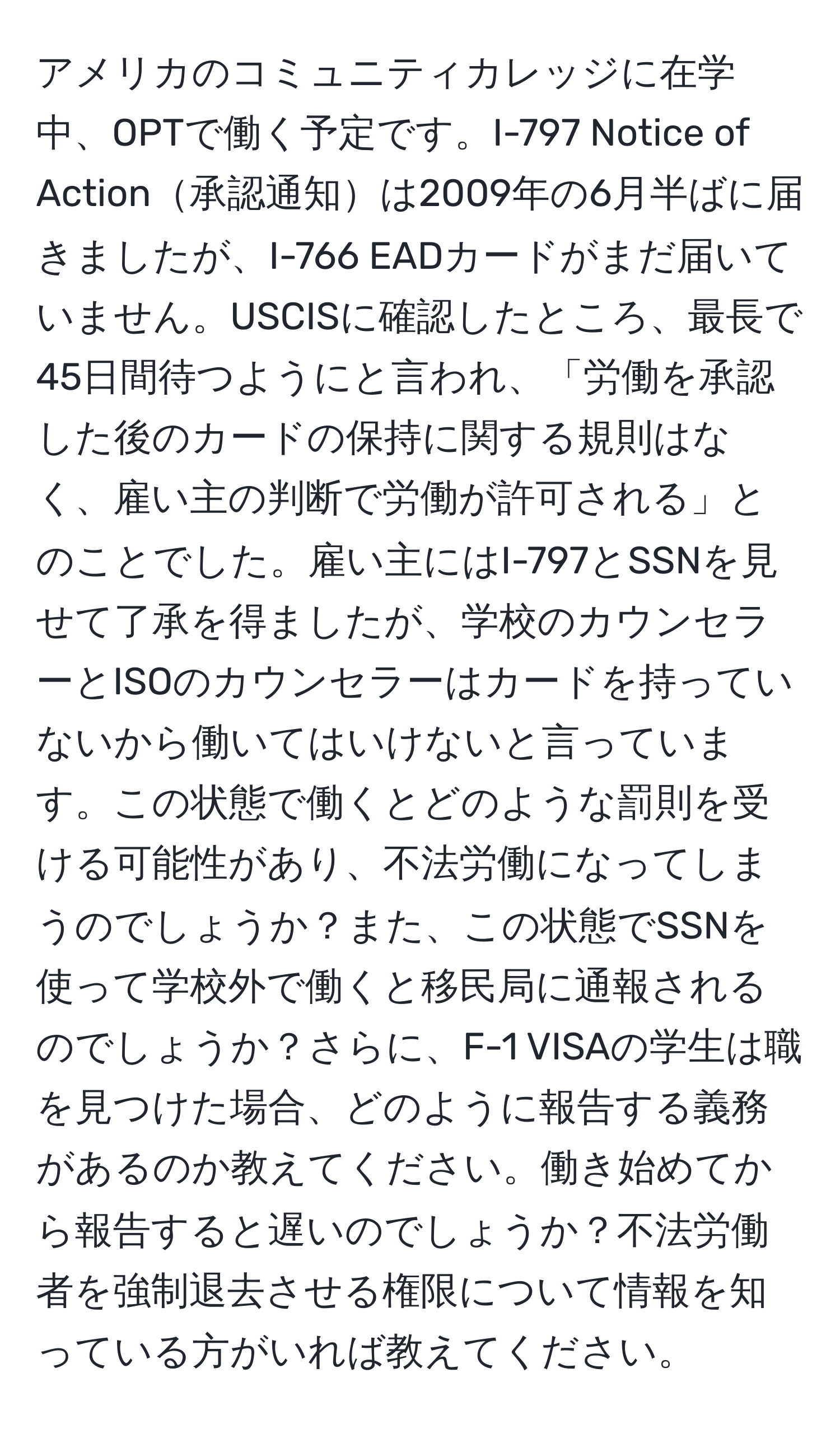 アメリカのコミュニティカレッジに在学中、OPTで働く予定です。I-797 Notice of Action承認通知は2009年の6月半ばに届きましたが、I-766 EADカードがまだ届いていません。USCISに確認したところ、最長で45日間待つようにと言われ、「労働を承認した後のカードの保持に関する規則はなく、雇い主の判断で労働が許可される」とのことでした。雇い主にはI-797とSSNを見せて了承を得ましたが、学校のカウンセラーとISOのカウンセラーはカードを持っていないから働いてはいけないと言っています。この状態で働くとどのような罰則を受ける可能性があり、不法労働になってしまうのでしょうか？また、この状態でSSNを使って学校外で働くと移民局に通報されるのでしょうか？さらに、F-1 VISAの学生は職を見つけた場合、どのように報告する義務があるのか教えてください。働き始めてから報告すると遅いのでしょうか？不法労働者を強制退去させる権限について情報を知っている方がいれば教えてください。