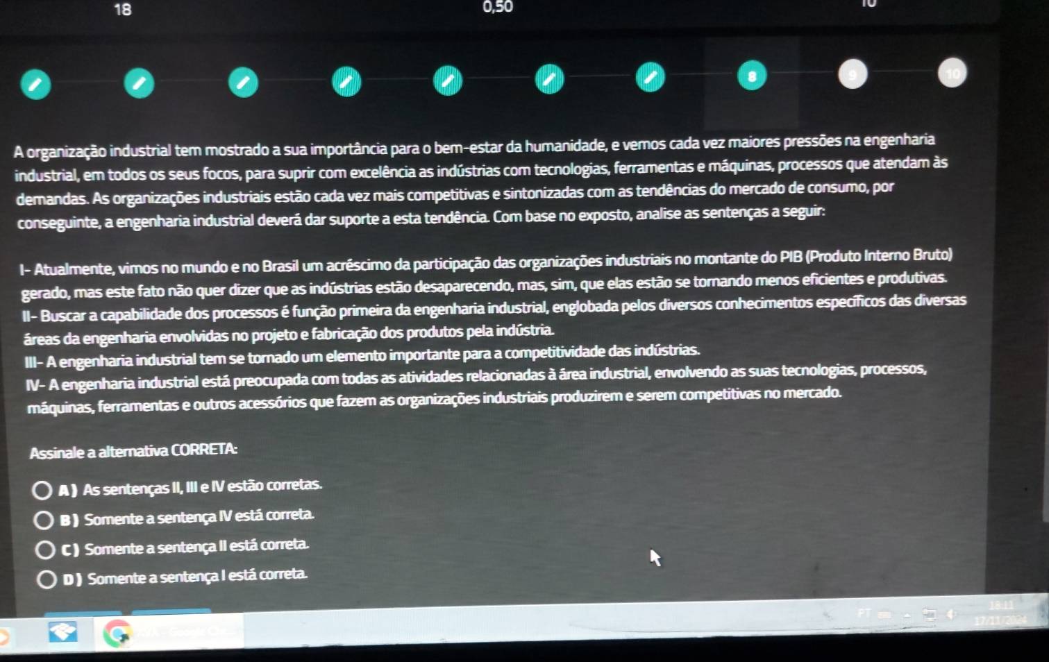 18 0,50
A organização industrial tem mostrado a sua importância para o bem-estar da humanidade, e vemos cada vez maiores pressões na engenharia
industrial, em todos os seus focos, para suprir com excelência as indústrias com tecnologias, ferramentas e máquinas, processos que atendam às
demandas. As organizações industriais estão cada vez mais competitivas e sintonizadas com as tendências do mercado de consumo, por
conseguinte, a engenharia industrial deverá dar suporte a esta tendência. Com base no exposto, analise as sentenças a seguir:
I- Atualmente, vimos no mundo e no Brasil um acréscimo da participação das organizações industriais no montante do PIB (Produto Interno Bruto)
gerado, mas este fato não quer dizer que as indústrias estão desaparecendo, mas, sim, que elas estão se tornando menos eficientes e produtivas.
II- Buscar a capabilidade dos processos é função primeira da engenharia industrial, englobada pelos diversos conhecimentos específicos das diversas
áreas da engenharia envolvidas no projeto e fabricação dos produtos pela indústria.
III- A engenharia industrial tem se tornado um elemento importante para a competitividade das indústrias.
IV- A engenharia industrial está preocupada com todas as atividades relacionadas à área industrial, envolvendo as suas tecnologias, processos,
máquinas, ferramentas e outros acessórios que fazem as organizações industriais produzirem e serem competitivas no mercado.
Assinale a alternativa CORRETA:
A ) As sentenças II, III e IV estão corretas.
B ) Somente a sentença IV está correta.
C ) Somente a sentença II está correta.
D ) Somente a sentença I está correta.