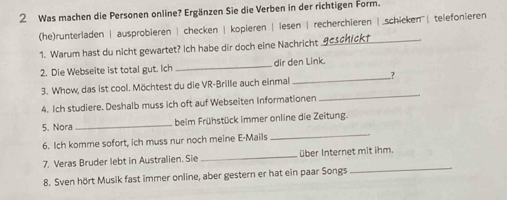 Was machen die Personen online? Ergänzen Sie die Verben in der richtigen Form. 
(he)runterladen | ausprobieren | checken | kopieren | lesen | recherchieren | schicken | telefonieren 
1. Warum hast du nicht gewartet? Ich habe dir doch eine Nachricht 
_ 
2. Die Webseite ist total gut. Ich _dir den Link. 
3. Whow, das ist cool. Möchtest du die VR-Brille auch einmal _? 
4. Ich studiere. Deshalb muss ich oft auf Webseiten Informationen 
_ 
_ 
5. Nora _beim Frühstück immer online die Zeitung. 
6. Ich komme sofort, ich muss nur noch meine E-Mails -. 
_ 
7. Veras Bruder lebt in Australien. Sie _über Internet mit ihm. 
8. Sven hört Musik fast immer online, aber gestern er hat ein paar Songs ..