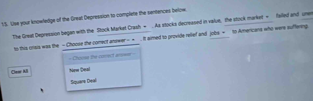 Use your knowledge of the Great Depression to complete the sentences below,
The Great Depression began with the Stock Market Crash → . As stocks decreased in value, the stock market → failled and une
to this crisis was the - Choose the correct answer - ▲ . It aimed to provide relief and jobs ~ to Americans who were suffering.
- Choose the correct answer
Clear All New Deal
Square Deal