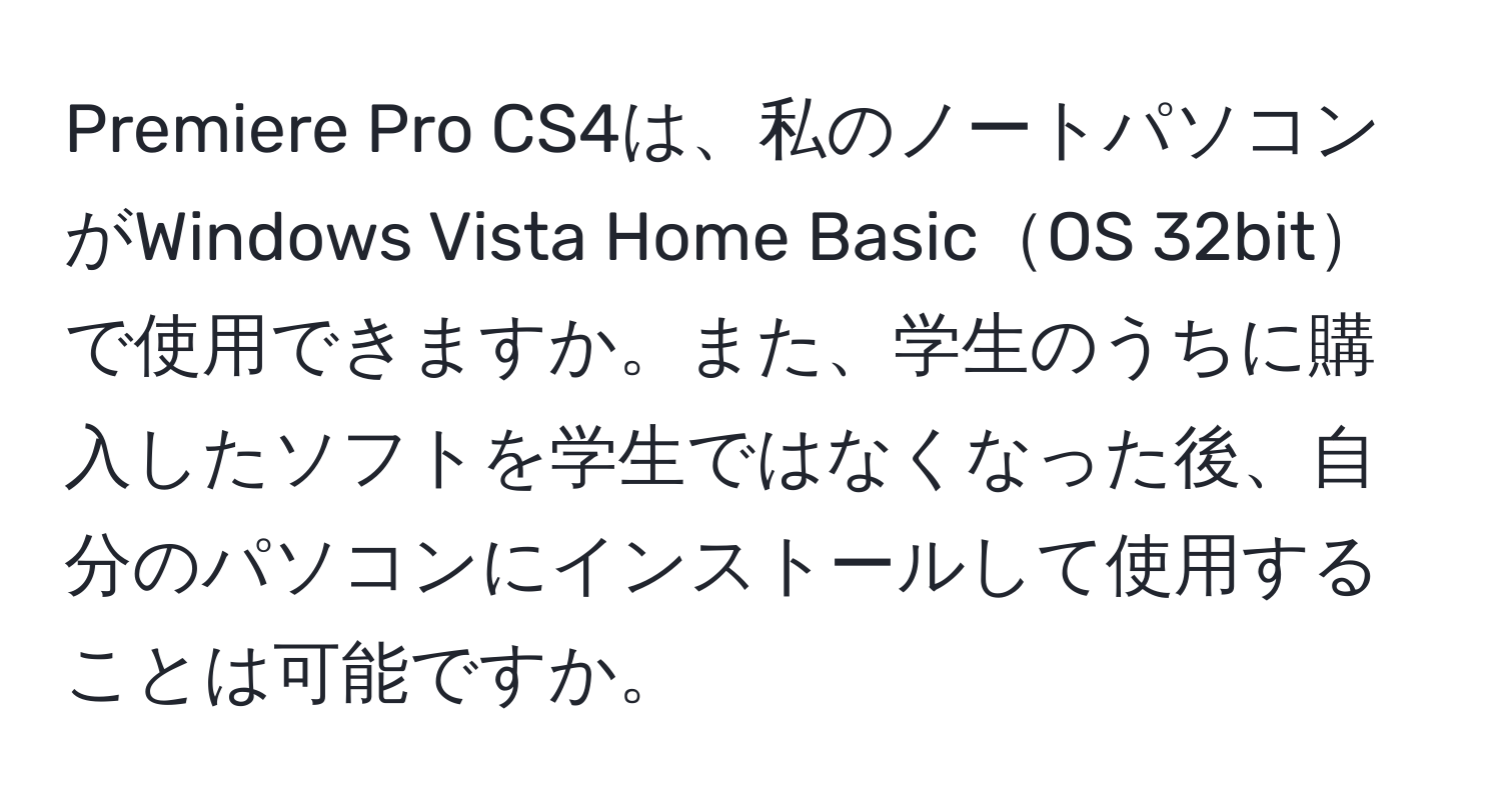 Premiere Pro CS4は、私のノートパソコンがWindows Vista Home BasicOS 32bitで使用できますか。また、学生のうちに購入したソフトを学生ではなくなった後、自分のパソコンにインストールして使用することは可能ですか。