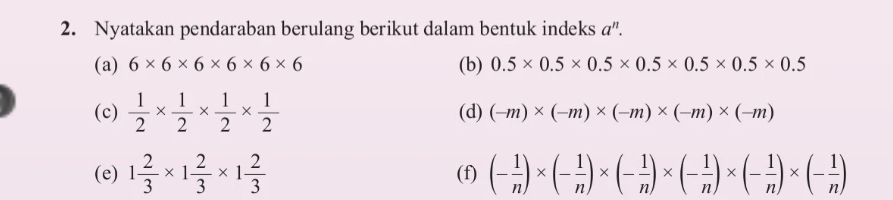 Nyatakan pendaraban berulang berikut dalam bentuk indeks a^n. 
(a) 6* 6* 6* 6* 6* 6 (b) 0.5* 0.5* 0.5* 0.5* 0.5* 0.5* 0.5
(c)  1/2 *  1/2 *  1/2 *  1/2  (d) (-m)* (-m)* (-m)* (-m)* (-m)
(e) 1 2/3 * 1 2/3 * 1 2/3  (f) (- 1/n )* (- 1/n )* (- 1/n )* (- 1/n )* (- 1/n )* (- 1/n )