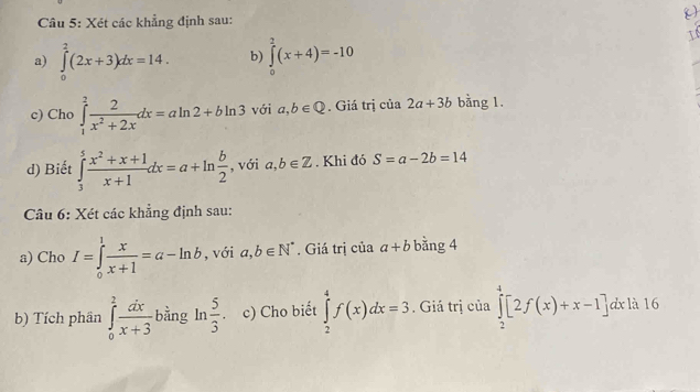 Xét các khẳng định sau: 
 
a) ∈tlimits _0^(2(2x+3)dx=14. b) ∈tlimits _0^2(x+4)=-10
I 
c) Cho ∈tlimits _1^2frac 2)x^2+2xdx=aln 2+bln 3 với a,b∈ Q. Giá trị của 2a+3b bằng 1. 
d) Biết ∈tlimits _3^(5frac x^2)+x+1x+1dx=a+ln  b/2  , với a,b∈ Z. Khi đó S=a-2b=14
Câu 6: Xét các khẳng định sau: 
a) Cho I=∈tlimits _0^(1frac x)x+1=a-ln b , với a,b∈ N^*. Giá trị của a+b bằng 4 
b) Tích phân ∈tlimits _0^(2frac dx)x+3 bằng ln  5/3 . c) Cho biết ∈tlimits _2^4f(x)dx=3. Giá trị của ∈tlimits _2^4[2f(x)+x-1] dx là 16