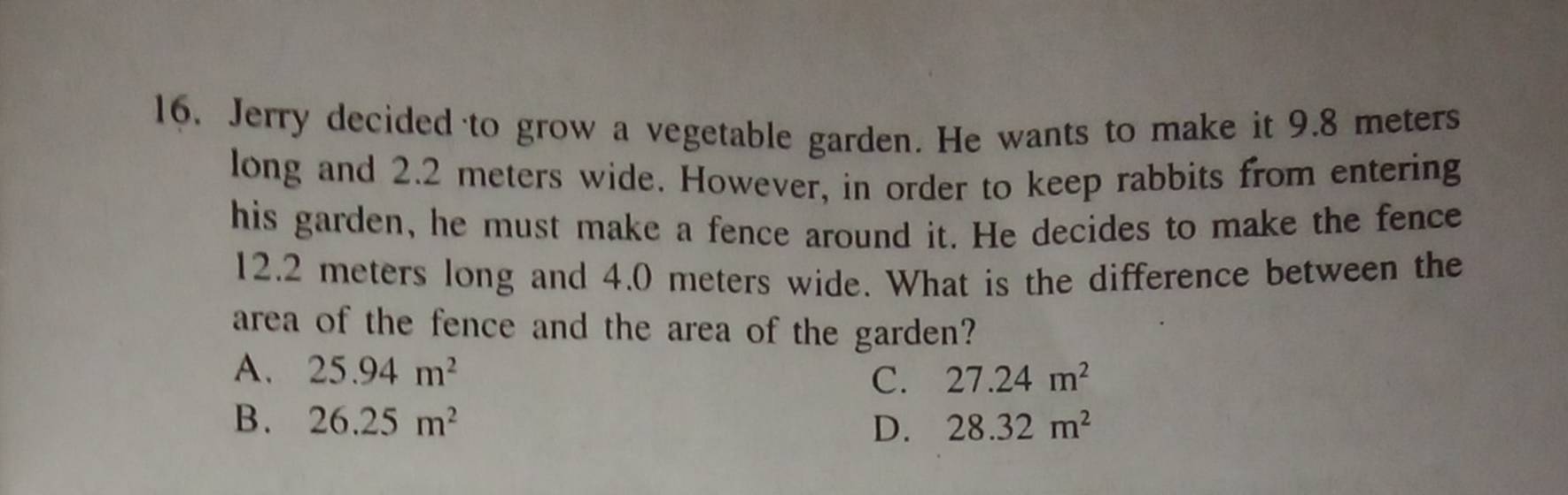 Jerry decided to grow a vegetable garden. He wants to make it 9.8 meters
long and 2.2 meters wide. However, in order to keep rabbits from entering
his garden, he must make a fence around it. He decides to make the fence
12.2 meters long and 4.0 meters wide. What is the difference between the
area of the fence and the area of the garden?
A. 25.94m^2 C. 27.24m^2
B. 26.25m^2 D. 28.32m^2