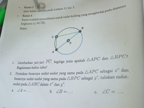 Kasus 3 
akan kalian lakukan pada Latihan 2, 1 no. 1. 
Kasus 4 adalaḥ kasus khusus untuk sudut keliling yang menghadap pada diameter 
Kasus 4 
lingkaran (∠ AC B) 
Bukti: 
1. Gambarkan jari-jari overline PC. Segitiga jenis apakah △ APC dan △ BPC ? 
Bagaimana kalian tahu? 
2. Nyatakan besarnya sudut-sudut yang sama pada △ APC sebagai x° dan 
besarnya sudut-sudut yang sama pada △ BPC sebagai y° , tuliskan sudut- 
sudut pada △ ABC dalam x° dan y°. 
A. ∠ A= _ b. ∠ B= _ C. ∠ C= _