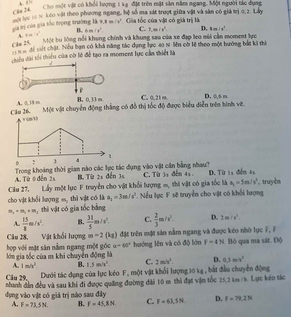 A. 8N
Cầu 24. Cho một vật có khối lượng 1 kg đặt trên mặt sàn nằm ngang. Một người tác dụng
một lực 10 N kéo vật theo phương ngang, hệ số ma sát trượt giữa vật và sàn có giá trị 0,2. Lấy
giả trị của gia tốc trọng trường là 9.8m/s^2 Gia tốc của vật có giá trị là
B. 6m/s^2. C. 7,m/s^2. D. 8m/s^2.
A. 9m/s^2.
Câu 25. Một bu lồng nối khung chính và khung sau của xe đạp leo núi cần moment lực
15 N m để siết chặt. Nếu bạn có khả năng tác dụng lực 40 N ·lên cờ lê theo một hướng bất kì thì
ều dài tối thiều của cờ lê để tạo ra moment lực cần thiết là
D. 0,6 m.
A. 0,38 m.
C. 0,21 m.
Câu 26. Một vật chuyển động thẳng có đồ thị tốc độ được biểu diễn trên hình vẽ.
v(m/s)
t
0 2 3 4
Trong khoảng thời gian nào các lực tác dụng vào vật cân bằng nhau?
A. Từ 0 đến 2s. B. Từ 2s đến 3s. C.Từ 3s đến 4s. D. Từ 1s đến 4s.
Câu 27. Lấy một lực F truyền cho vật khối lượng m, thì vật có gia tốc là a_1=5m/s^2 , truyền
cho vật khối lượng m_2 thì vật có là a_2=3m/s^2. Nếu lực F sẽ truyền cho vật có khổi lượng
m_3=m_1+m_2 thì vật có gia tốc bằng
A.  15/8 m/s^2.  31/5 m/s^2.
B.
C.  2/3 m/s^2.
D. 2m/s^2.
Câu 28. Vật khối lượng m=2(kg) đặt trên mặt sàn nằm ngang và được kéo nhờ lực F, F
hợp với mặt sàn nằm ngang một góc alpha =60° hướng lên và có độ lớn F=4N. Bỏ qua ma sát. Độ
lớn gia tốc của m khi chuyền động là
A. 1m/s^2. B. 1,5m/s^2.
C. 2m/s^2.
D. 0.5m/s^2.
Câu 29. Dưới tác dụng của lực kéo F, một vật khối lượng30 kg, bắt đầu chuyển động
nhanh dần đều và sau khi đi được quãng đường dài 10 m thì đạt vận tốc 25,2 km/h. Lực kéo tác
dụng vào vật có giá trị nào sau đây
D. F=79,2N.
A. F=73,5N. B. F=45,8N.
C. F=63,5N.