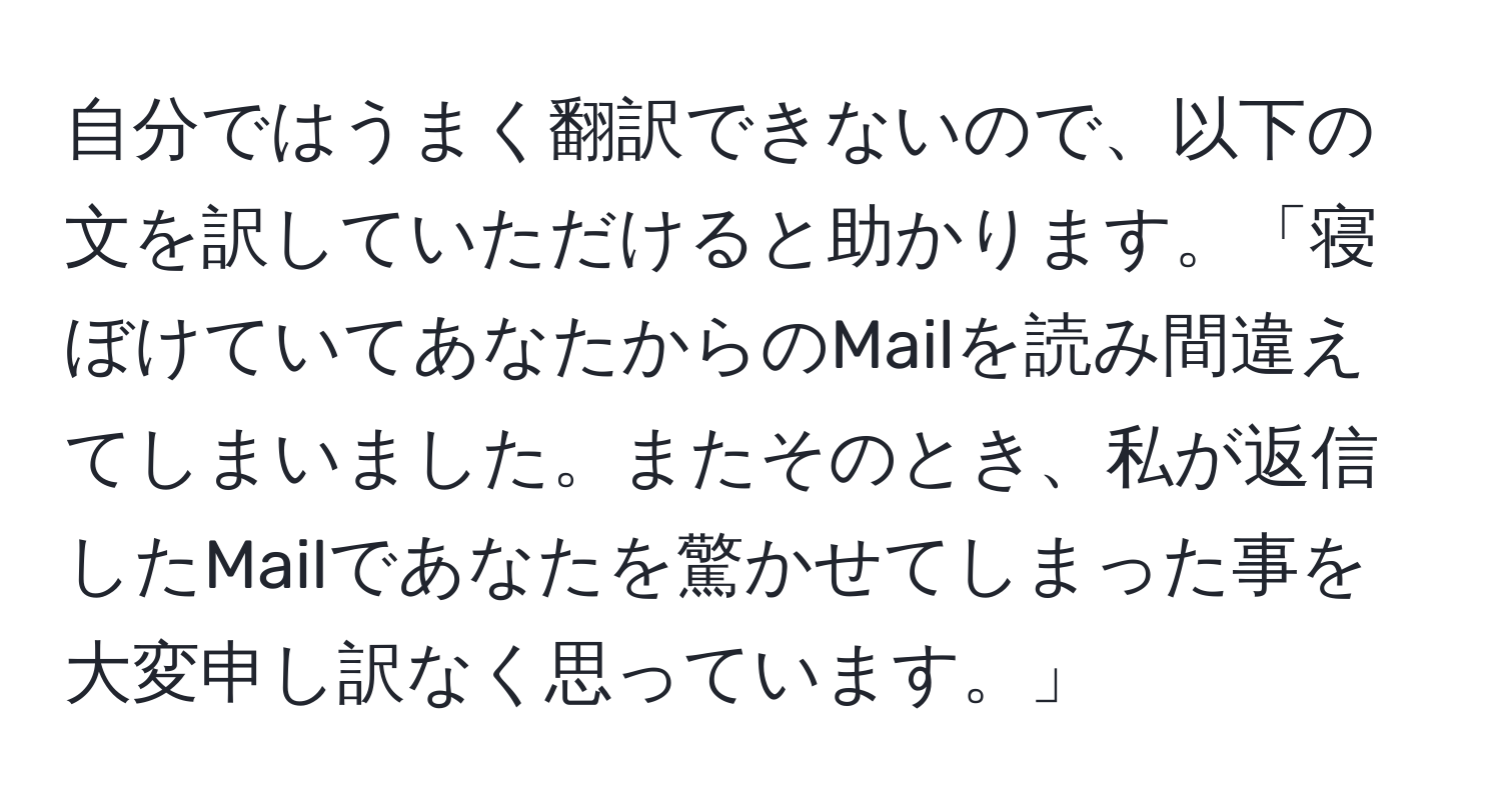 自分ではうまく翻訳できないので、以下の文を訳していただけると助かります。「寝ぼけていてあなたからのMailを読み間違えてしまいました。またそのとき、私が返信したMailであなたを驚かせてしまった事を大変申し訳なく思っています。」