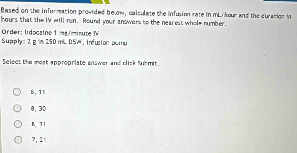 Based on the information provided below, calculate the infusion rate in mL/hour and the duration in
hours that the IV will run. Round your answers to the nearest whole number.
Order: lidocaine 1 mg/minute IV
Supply: 2 g in 250 mL D5W, infusion pump
Select the most appropriate answer and click Submit.
6, 11
8, 30
8, 31
7, 21