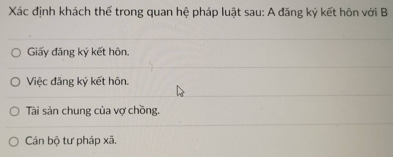 Xác định khách thể trong quan hệ pháp luật sau: A đăng ký kết hôn với B
Giấy đăng ký kết hôn.
Việc đăng ký kết hôn.
Tài sản chung của vợ chồng.
Cán bộ tư pháp xã.