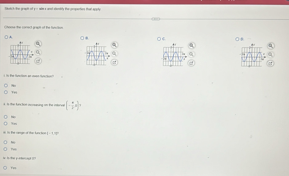 Sketch the graph of y= sin x and identify the properties that apply.
Choose the correct graph of the function.
A.
B.
C.
D.
Ay
b
2x
2
7x
i. Is the function an even function?
No
Yes
ii. Is the function increasing on the interval (- π /2 ,0) ?
No
Yes
iii. Is the range of the function [-1,1] 7
No
Yes
iv. Is the y-intercept (?
Yes