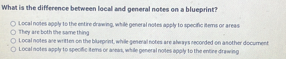 What is the difference between local and general notes on a blueprint?
Local notes apply to the entire drawing, while general notes apply to specific items or areas
They are both the same thing
Local notes are written on the blueprint, while general notes are always recorded on another document
Local notes apply to specific items or areas, while general notes apply to the entire drawing