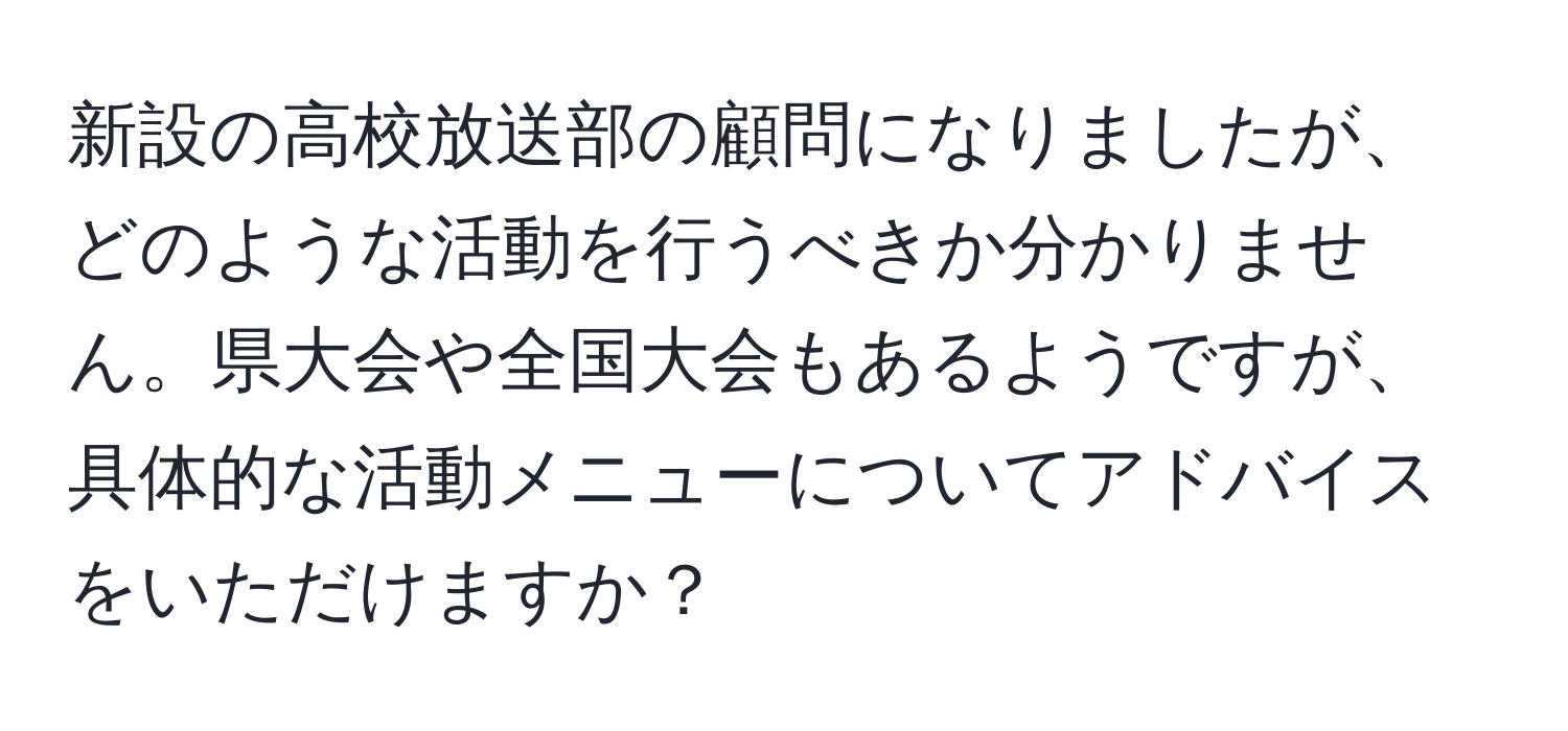 新設の高校放送部の顧問になりましたが、どのような活動を行うべきか分かりません。県大会や全国大会もあるようですが、具体的な活動メニューについてアドバイスをいただけますか？