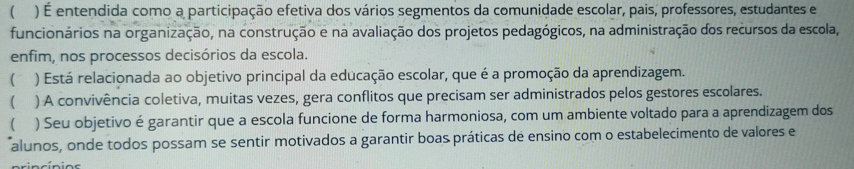 ( ) É entendida como a participação efetiva dos vários segmentos da comunidade escolar, pais, professores, estudantes e
funcionários na organização, na construção e na avaliação dos projetos pedagógicos, na administração dos recursos da escola,
enfim, nos processos decisórios da escola.
( ) Está relacionada ao objetivo principal da educação escolar, que é a promoção da aprendizagem.
 ) A convivência coletiva, muitas vezes, gera conflitos que precisam ser administrados pelos gestores escolares.
 ) Seu objetivo é garantir que a escola funcione de forma harmoniosa, com um ambiente voltado para a aprendizagem dos
alunos, onde todos possam se sentir motivados a garantir boas práticas de ensino com o estabelecimento de valores e