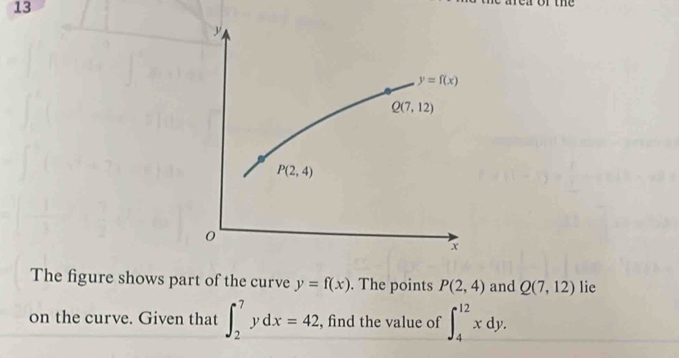 13

y=f(x)
Q(7,12)
P(2,4)
0
x
The figure shows part of the curve y=f(x). The points P(2,4) and Q(7,12) lie 
on the curve. Given that ∈t _2^7ydx=42 , find the value of ∈t _4^(12)xdy.