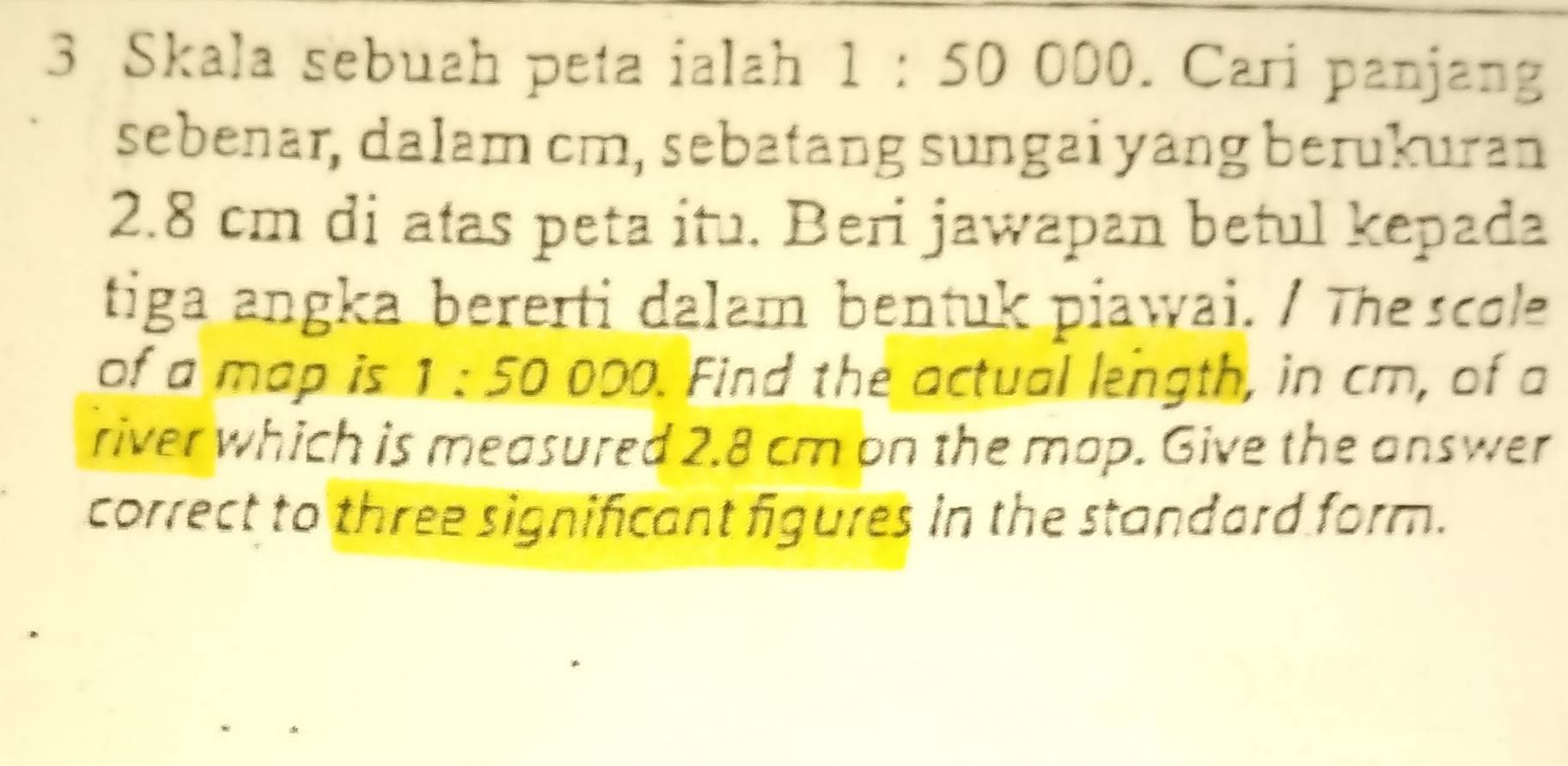 Skala sebuah peta ialah 1 : 50 000. Cari panjang 
sebenar, dalam cm, sebatang sungai yang berukuran
2.8 cm di atas peta itu. Beri jawapan betul kepada 
tiga angka bererti dalam bentuk piawai. / The scole 
of a map is 1 : 50 000. Find the actual length, in cm, of a 
river which is measured 2.8 cm on the map. Give the answer 
correct to three significant figures in the standard form.