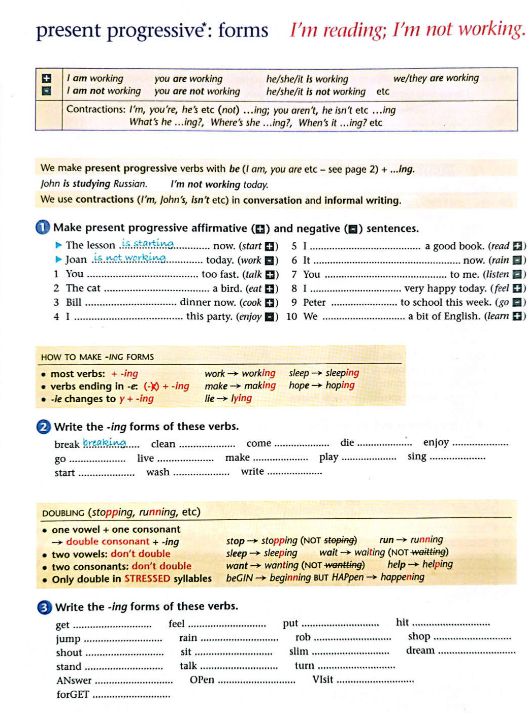present progressive: forms I'm reading; I'm not working.
We make present progressive verbs with be (I am, you are etc - see page 2) + ...ing.
John is studying Russian. I'm not working today.
We use contractions (I’m, John’s, isn’t etc) in conversation and informal writing.
Make present progressive affirmative (△) and negative (▲) sentences.
D The lesson lis stan now. (start ) 5 I _a good book. (read )
Joan _s  n o t  w ork in today. (work ■) 6 It _now. (rain □)
1 You _too fast. (talk ) 7 You _to me. (listen )
2 The cat _a bird. (eat ) 8 I _very happy today. (feel )
3 Bill _dinner now. (cook ) 9 Peter _to school this week. (go □)
4 I _this party. (enjoy ■) 10 We _a bit of English. (learn ■)
② Write the -ing forms of these verbs.
break break ing..... clean _come _die _enjoy
go _live_ make _play_ sing_
start _wash _write_
Write the -ing forms of these verbs.
get _feel _put _hit_
jump _rain _rob _shop_
shout _sit _slim_ dream_
stand_ talk turn_
ANswer _OPen _VIsit_
forGET_