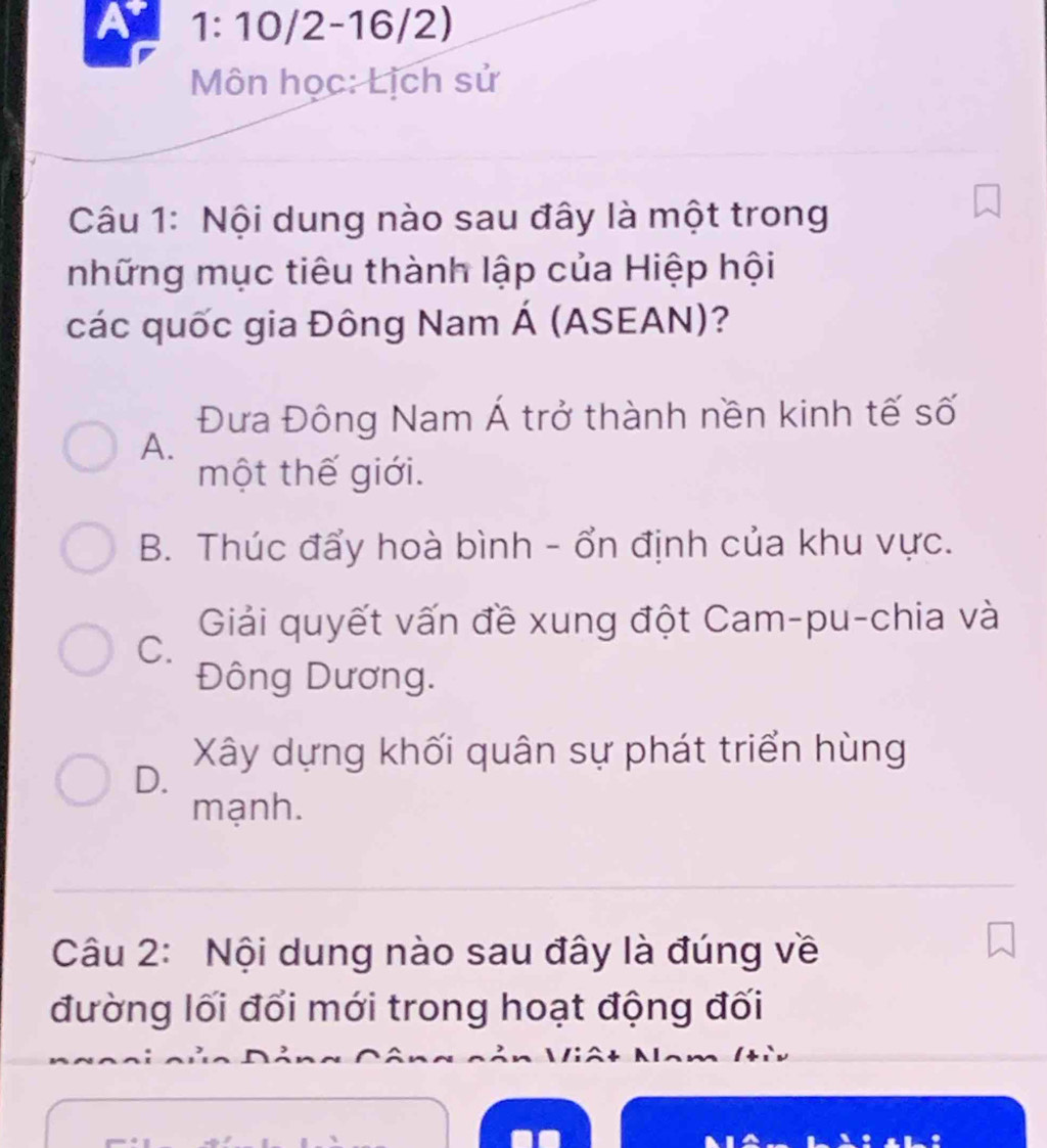 A 1: 10/2-16/2)
Môn học: Lịch sử
Câu 1: Nội dung nào sau đây là một trong
những mục tiêu thành lập của Hiệp hội
các quốc gia Đông Nam Á (ASEAN)?
Đưa Đông Nam Á trở thành nền kinh tế số
A.
một thế giới.
B. Thúc đẩy hoà bình - ổn định của khu vực.
Giải quyết vấn đề xung đột Cam-pu-chia và
C.
Đông Dương.
Xây dựng khối quân sự phát triển hùng
D.
mạnh.
Câu 2: Nội dung nào sau đây là đúng về
đường lối đổi mới trong hoạt động đối