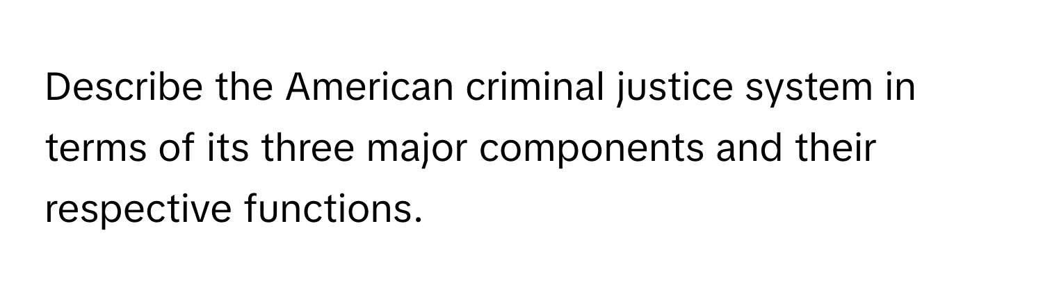 Describe the American criminal justice system in terms of its three major components and their respective functions.