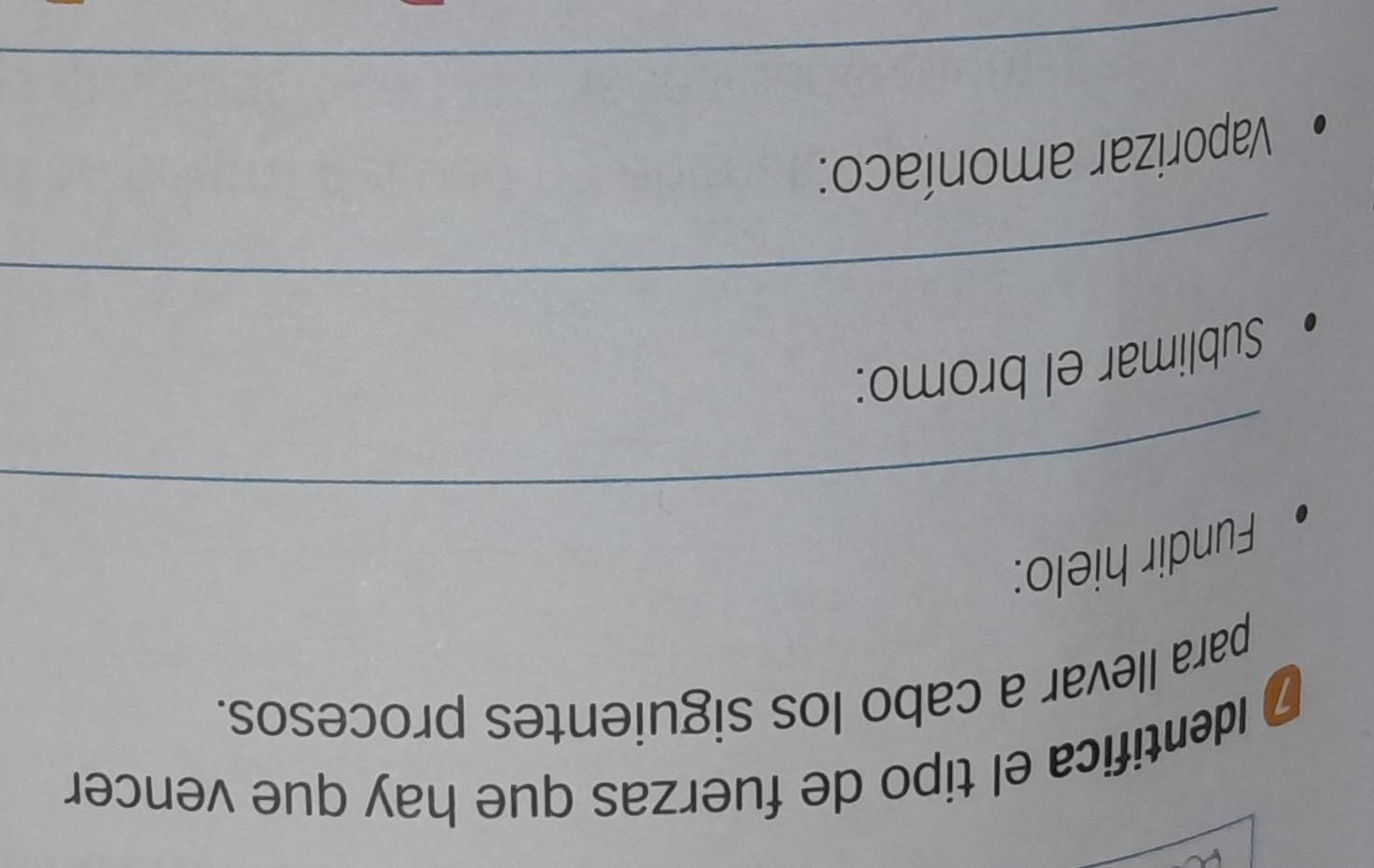 # Identifica el tipo de fuerzas que hay que vencer 
para llevar a cabo los siguientes procesos. 
Fundir hielo: 
_ 
Sublimar el bromo: 
_ 
Vaporizar amoníaco: 
_