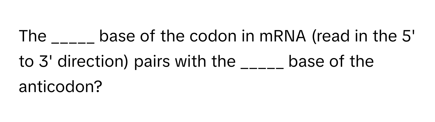 The _____ base of the codon in mRNA (read in the 5' to 3' direction) pairs with the _____ base of the anticodon?