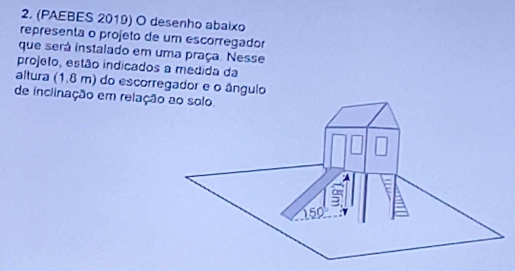 (PAEBES 2019) O desenho abaixo
representa o projeto de um escorregador
que será instalado em uma praça. Nesse
projeto, estão indicados a medida da
altura (1,8 m) do escorregador e o ângulo
de inclinação em relação ao solo.