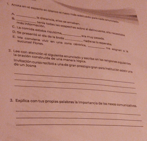 Anota en el espacio en blanco el nexo más adecuado para cada enunclado 
A. 
B. la distancia, ellos se amaban. 
más información. 
tenía todas las sospechas sobre el delincuente, ella necesitaba 
C. La comida estaba riquísima, 
D. Se presentó el día de la boda_ era muy pesada. 
sucursal Flores 
nadie se lo esperaba. 
E. Me conviene vivir en una zona céntrica, _me asignan a la 
2. Lee con atención el siguiente enunciado y escribe en los rengiones siguientes 
la oración construida de una manera lógica. 
de un Joana 
_ 
Invitación curso recibió a una de gran prestigio gran para institución asistir una 
_ 
_ 
3. Explica con tus propias palabras la importancia de los nexos comunicativos 
_ 
_ 
_